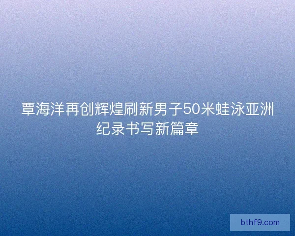覃海洋再创辉煌刷新男子50米蛙泳亚洲纪录书写新篇章