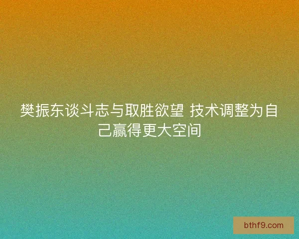 樊振东谈斗志与取胜欲望 技术调整为自己赢得更大空间